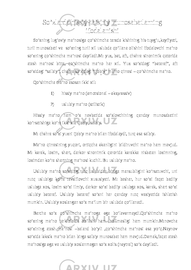 So’zlarda hissiy-ta’siriy munosabatlarning ifodalanishi So’zning lug’aviy ma’nosiga qo’shimcha tarzda kishining his-tuyg’u,kayfiyati, turli munosabati va so’zning turli xil uslubda qo’llana olishini ifodalovchi ma’no so’zning qo’shimcha ma’nosi deyiladi.M: yuz, bet, aft, chehra sinonimik qatorida atash ma’nosi bitta, qo’shimcha ma’no har xil. Yuz so’zidagi “betaraf”, aft so’zidagi “salbiy”, chehra so’zidagi “ijobiy” ma’no qirrasi – qo’shimcha ma’no. Qo’shimcha ma’no asosan ikki xil: 1) hissiy ma’no (emotsional – ekspressiv) 2) uslubiy ma’no (stilistik) Hissiy ma’no ham o’z navbatida so’zlovchining qanday munosabatini ko’rsatishiga ko’ra ikki xil: ijobiy, salbiy. M: chehra so’zi yuzni ijobiy ma’no bilan ifodalaydi, turq esa salbiy. Ma’no qirrasining yuqori, ortiqcha ekanligini bildiruvchi ma’no ham mavjud. M: kerak, lozim, shart, darkor sinonimik qarorida kerakka nisbatan lozimning, lozimdan ko’ra shartning ma’nosi kuchli. Bu uslubiy ma’no. Uslubiy ma’no so’zning nutq uslubidan biriga mansubligini ko’rsatuvchi, uni nutq uslubiga ko’ra tavsiflovchi xususiyati. M: bashar, hur so’zi faqat badiiy uslubga xos, lozim so’zi ilmiy, darkor so’zi badiiy uslubga xos, kerak, shart so’zi uslubiy betaraf. Uslubiy betaraf so’zni har qanday nutq vaziyatida ishlatish mumkin. Uslubiy xoslangan so’z ma’lum bir uslubda qo’llanadi. Barcha so’z qo’shimcha ma’noga ega bo’lavermaydi.Qo’shimcha ma’no so’zning ma’no tarkibibida bo’lishi ham ,bo’lmasligi ham mumkin.M:novcha so’zining atash ma’nosi –baland bo’yli ,qo’shimcha ma’nosi esa yo’q.Naynov so’zida leksik ma’no bilan birga salbiy munosabat ham mavjud.Demak,faqat atash ma’nosiga ega va uslubiy xoslanmagan so’z xolis (neytral) so’z deyiladi. 