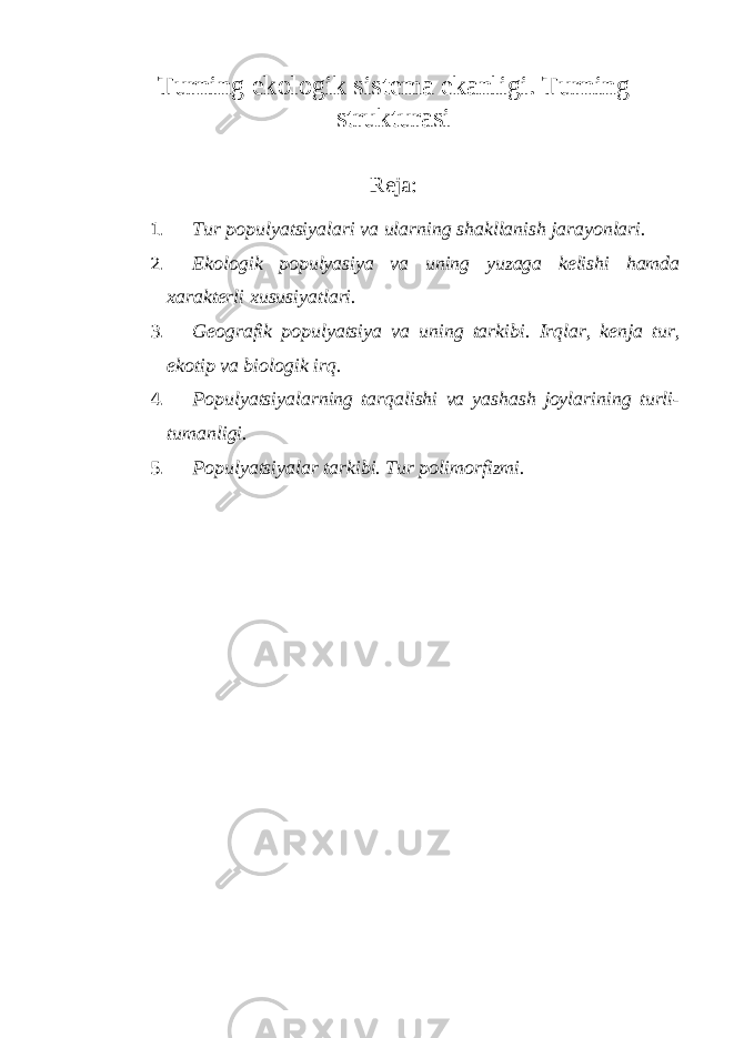 Turning ekologik sistema ekanligi. Turning strukturasi Reja: 1. Tur populyatsiyalari va ularning shakllanish jarayonlari. 2. Ekologik populyasiya va uning yuzaga kelishi hamda xarakterli xususiyatlari. 3. Geografik populyatsiya va uning tarkibi. Irqlar, kenja tur, ekotip va biologik irq. 4. Populyatsiyalarning tarqalishi va yashash joylarining turli- tumanligi. 5. Populyatsiyalar tarkibi. Tur polimorfizmi. 