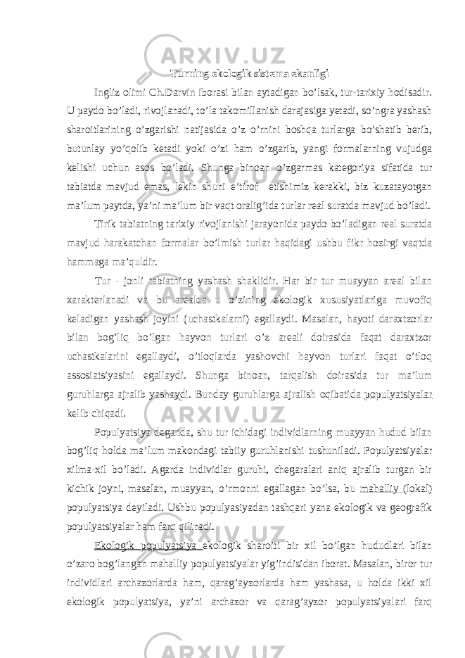 Turning ekologik sistema ekanligi Ingliz olimi Ch.Darvin iborasi bilan aytadigan bo’lsak, tur-tarixiy hodisadir. U paydo bo’ladi, rivojlanadi, to’la takomillanish darajasiga yetadi, so’ngra yashash sharoitlarining o’zgarishi natijasida o’z o’rnini boshqa turlarga bo’shatib berib, butunlay yo’qolib ketadi yoki o’zi ham o’zgarib, yangi formalarning vujudga kelishi uchun asos bo’ladi. Shunga binoan o’zgarmas kategoriya sifatida tur tabiatda mavjud emas, lekin shuni e’tirof etishimiz kerakki, biz kuzatayotgan ma’lum paytda, ya’ni ma’lum bir vaqt oralig’ida turlar real suratda mavjud bo’ladi. Tirik tabiatning tarixiy rivojlanishi jarayonida paydo bo’ladigan real suratda mavjud harakatchan formalar bo’lmish turlar haqidagi ushbu fikr hozirgi vaqtda hammaga ma’quldir. Tur - jonli tabiatning yashash shaklidir. Har bir tur muayyan areal bilan xarakterlanadi va bu arealda u o’zining ekologik xususiyatlariga muvofiq keladigan yashash joyini (uchastkalarni) egallaydi. Masalan, hayoti daraxtzorlar bilan bog’liq bo’lgan hayvon turlari o’z areali doirasida faqat daraxtzor uchastkalarini egallaydi, o’tloqlarda yashovchi hayvon turlari faqat o’tloq assosiatsiyasini egallaydi. Shunga binoan, tarqalish doirasida tur ma’lum guruhlarga ajralib yashaydi. Bunday guruhlarga ajralish oqibatida populyatsiyalar kelib chiqadi. Populyatsiya deganda, shu tur ichidagi individlarning muayyan hudud bilan bog’liq holda ma’lum makondagi tabiiy guruhlanishi tushuniladi. Populyatsiyalar xilma-xil bo’ladi. Agarda individlar guruhi, chegaralari aniq ajralib turgan bir kichik joyni, masalan, muayyan, o’rmonni egallagan bo’lsa, bu mahalliy (lokal) populyatsiya deyiladi. Ushbu populyasiyadan tashqari yana ekologik va geografik populyatsiyalar ham farq qilinadi. Ekologik populyatsiya ekologik sharoiti bir xil bo’lgan hududlari bilan o’zaro bog’langan mahalliy populyatsiyalar yig’indisidan iborat. Masalan, biror tur individlari archazorlarda ham, qarag’ayzorlarda ham yashasa, u holda ikki xil ekologik populyatsiya, ya’ni archazor va qarag’ayzor populyatsiyalari farq 