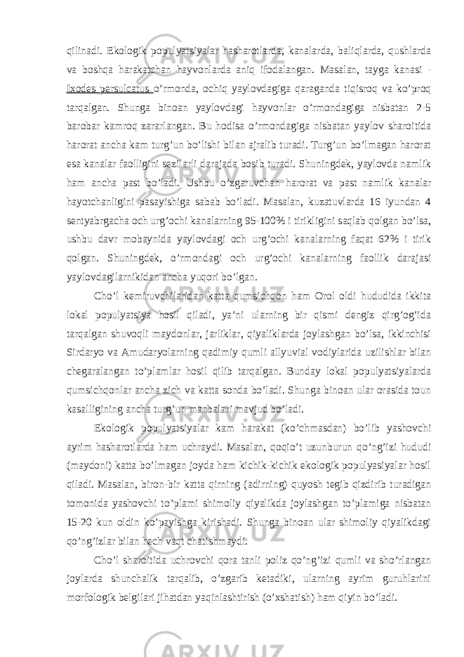 qilinadi. Ekologik populyatsiyalar hasharotlarda, kanalarda, baliqlarda, qushlarda va boshqa harakatchan hayvonlarda aniq ifodalangan. Masalan, tayga kanasi - Ixodes persulcatus o’rmonda, ochiq yaylovdagiga qaraganda tiqisroq va ko’proq tarqalgan. Shunga binoan yaylovdagi hayvonlar o’rmondagiga nisbatan 2-5 barobar kamroq zararlangan. Bu hodisa o’rmondagiga nisbatan yaylov sharoitida harorat ancha kam turg’un bo’lishi bilan ajralib turadi. Turg’un bo’lmagan harorat esa kanalar faolligini sezilarli darajada bosib turadi. Shuningdek, yaylovda namlik ham ancha past bo’ladi. Ushbu o’zgaruvchan harorat va past namlik kanalar hayotchanligini pasayishiga sabab bo’ladi. Masalan, kuzatuvlarda 16 iyundan 4 sentyabrgacha och urg’ochi kanalarning 95-100% i tirikligini saqlab qolgan bo’lsa, ushbu davr mobaynida yaylovdagi och urg’ochi kanalarning faqat 62% i tirik qolgan. Shuningdek, o’rmondagi och urg’ochi kanalarning faollik darajasi yaylovdagilarnikidan ancha yuqori bo’lgan. Cho’l kemiruvchilaridan katta qumsichqon ham Orol oldi hududida ikkita lokal populyatsiya hosil qiladi, ya’ni ularning bir qismi dengiz qirg’og’ida tarqalgan shuvoqli maydonlar, jarliklar, qiyaliklarda joylashgan bo’lsa, ikkinchisi Sirdaryo va Amudaryolarning qadimiy qumli allyuvial vodiylarida uzilishlar bilan chegaralangan to’plamlar hosil qilib tarqalgan. Bunday lokal populyatsiyalarda qumsichqonlar ancha zich va katta sonda bo’ladi. Shunga binoan ular orasida toun kasalligining ancha turg’un manbalari mavjud bo’ladi. Ekologik populyatsiyalar kam harakat (ko’chmasdan) bo’lib yashovchi ayrim hasharotlarda ham uchraydi. Masalan, qoqio’t uzunburun qo’ng’izi hududi (maydoni) katta bo’lmagan joyda ham kichik-kichik ekologik populyasiyalar hosil qiladi. Masalan, biron-bir katta qirning (adirning) quyosh tegib qizdirib turadigan tomonida yashovchi to’plami shimoliy qiyalikda joylashgan to’plamiga nisbatan 15-20 kun oldin ko’payishga kirishadi. Shunga binoan ular shimoliy qiyalikdagi qo’ng’izlar bilan hech vaqt chatishmaydi. Cho’l sharoitida uchrovchi qora tanli poliz qo’ng’izi qumli va sho’rlangan joylarda shunchalik tarqalib, o’zgarib ketadiki, ularning ayrim guruhlarini morfologik belgilari jihatdan yaqinlashtirish (o’xshatish) ham qiyin bo’ladi. 