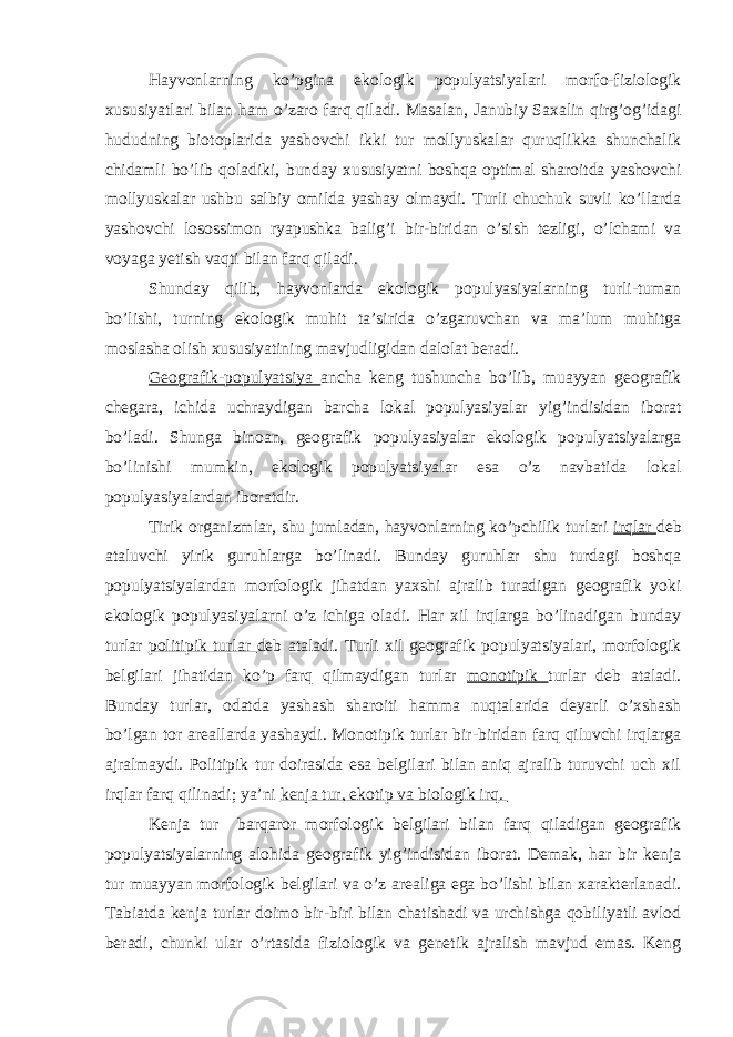 Hayvonlarning ko’pgina ekologik populyatsiyalari morfo-fiziologik xususiyatlari bilan ham o’zaro farq qiladi. Masalan, Janubiy Saxalin qirg’og’idagi hududning biotoplarida yashovchi ikki tur mollyuskalar quruqlikka shunchalik chidamli bo’lib qoladiki, bunday xususiyatni boshqa optimal sharoitda yashovchi mollyuskalar ushbu salbiy omilda yashay olmaydi. Turli chuchuk suvli ko’llarda yashovchi losossimon ryapushka balig’i bir-biridan o’sish tezligi, o’lchami va voyaga yetish vaqti bilan farq qiladi. Shunday qilib, hayvonlarda ekologik populyasiyalarning turli-tuman bo’lishi, turning ekologik muhit ta’sirida o’zgaruvchan va ma’lum muhitga moslasha olish xususiyatining mavjudligidan dalolat beradi. Geografik-populyatsiya ancha keng tushuncha bo’lib, muayyan geografik chegara, ichida uchraydigan barcha lokal populyasiyalar yig’indisidan iborat bo’ladi. Shunga binoan, geografik populyasiyalar ekologik populyatsiyalarga bo’linishi mumkin, ekologik populyatsiyalar esa o’z navbatida lokal populyasiyalardan iboratdir. Tirik organizmlar, shu jumladan, hayvonlarning ko’pchilik turlari irqlar deb ataluvchi yirik guruhlarga bo’linadi. Bunday guruhlar shu turdagi boshqa populyatsiyalardan morfologik jihatdan yaxshi ajralib turadigan geografik yoki ekologik populyasiyalarni o’z ichiga oladi. Har xil irqlarga bo’linadigan bunday turlar politipik turlar deb ataladi. Turli xil geografik populyatsiyalari, morfologik belgilari jihatidan ko’p farq qilmaydigan turlar monotipik turlar deb ataladi. Bunday turlar, odatda yashash sharoiti hamma nuqtalarida deyarli o’xshash bo’lgan tor areallarda yashaydi. Monotipik turlar bir-biridan farq qiluvchi irqlarga ajralmaydi. Politipik tur doirasida esa belgilari bilan aniq ajralib turuvchi uch xil irqlar farq qilinadi; ya’ni kenja tur, ekotip va biologik irq. Kenja tur barqaror morfologik belgilari bilan farq qiladigan geografik populyatsiyalarning alohida geografik yig’indisidan iborat. Demak, har bir kenja tur muayyan morfologik belgilari va o’z arealiga ega bo’lishi bilan xarakterlanadi. Tabiatda kenja turlar doimo bir-biri bilan chatishadi va urchishga qobiliyatli avlod beradi, chunki ular o’rtasida fiziologik va genetik ajralish mavjud emas. Keng 