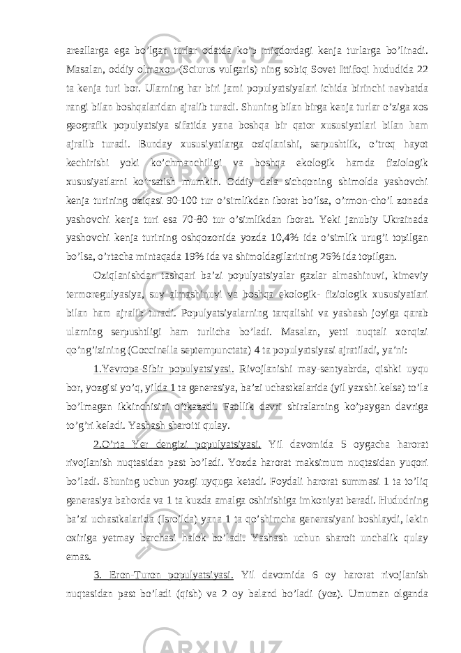 areallarga ega bo’lgan turlar odatda ko’p miqdordagi kenja turlarga bo’linadi. Masalan, oddiy olmaxon (Sciurus vulgaris) ning sobiq Sovet Ittifoqi hududida 22 ta kenja turi bor. Ularning har biri jami populyatsiyalari ichida birinchi navbatda rangi bilan boshqalaridan ajralib turadi. Shuning bilan birga kenja turlar o’ziga xos geografik populyatsiya sifatida yana boshqa bir qator xususiyatlari bilan ham ajralib turadi. Bunday xususiyatlarga oziqlanishi, serpushtlik, o’troq hayot kechirishi yoki ko’chmanchiligi va boshqa ekologik hamda fiziologik xususiyatlarni ko’rsatish mumkin. Oddiy dala sichqoning shimolda yashovchi kenja turining oziqasi 90-100 tur o’simlikdan iborat bo’lsa, o’rmon-cho’l zonada yashovchi kenja turi esa 70-80 tur o’simlikdan iborat. Yeki janubiy Ukrainada yashovchi kenja turining oshqozonida yozda 10,4% ida o’simlik urug’i topilgan bo’lsa, o’rtacha mintaqada 19% ida va shimoldagilarining 26% ida topilgan. Oziqlanishdan tashqari ba’zi populyatsiyalar gazlar almashinuvi, kimeviy termoregulyasiya, suv almashinuvi va boshqa ekologik- fiziologik xususiyatlari bilan ham ajralib turadi. Populyatsiyalarning tarqalishi va yashash joyiga qarab ularning serpushtligi ham turlicha bo’ladi. Masalan, yetti nuqtali xonqizi qo’ng’izining (Coccinella septempunctata) 4 ta populyatsiyasi ajratiladi, ya’ni: 1.Yevropa-Sibir populyatsiyasi. Rivojlanishi may-sentyabrda, qishki uyqu bor, yozgisi yo’q, yilda 1 ta generasiya, ba’zi uchastkalarida (yil yaxshi kelsa) to’la bo’lmagan ikkinchisini o’tkazadi. Faollik davri shiralarning ko’paygan davriga to’g’ri keladi. Yashash sharoiti qulay. 2.O’rta Yer dengizi populyatsiyasi. Yil davomida 5 oygacha harorat rivojlanish nuqtasidan past bo’ladi. Yozda harorat maksimum nuqtasidan yuqori bo’ladi. Shuning uchun yozgi uyquga ketadi. Foydali harorat summasi 1 ta to’liq generasiya bahorda va 1 ta kuzda amalga oshirishiga imkoniyat beradi. Hududning ba’zi uchastkalarida (Isroilda) yana 1 ta qo’shimcha generasiyani boshlaydi, lekin oxiriga yetmay barchasi halok bo’ladi. Yashash uchun sharoit unchalik qulay emas. 3. Eron-Turon populyatsiyasi. Yil davomida 6 oy harorat rivojlanish nuqtasidan past bo’ladi (qish) va 2 oy baland bo’ladi (yoz). Umuman olganda 