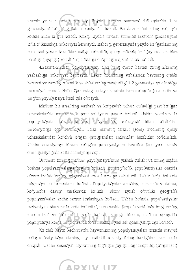 sharoit yashash uchun noqulay. Foydali harorat summasi 5-6 oylarida 1 ta generasiyani to’la tugatish imkoniyatini beradi. Bu davr shiralarning ko’payib ketishi bilan to’g’ri keladi. Kuzgi foydali harorat summasi ikkinchi generasiyani to’la o’tkazishga imkoniyat bermaydi. Bahorgi generasiyada paydo bo’lganlarining bir qismi yozda tepaliklar ustiga ko’tarilib, qulay mikroiqlimli joylarda anabioz holatiga (uyquga) ketadi. Tepaliklarga chiqmagan qismi halok bo’ladi. 4.Saxara-Sindian populyatsiyasi. Cho’lning quruq havosi qo’ng’izlarning yashashiga imkoniyat bermaydi. Lekin hududning vohalarida havoning qishki harorati va namligi o’simlik va shiralarning mavjudligi 1-2 generasiya qoldirishiga imkoniyat beradi. Hatto Qohiradagi qulay sharoitda ham qo’ng’iz juda katta va turg’un populyatsiya hosil qila olmaydi. Ma’lum bir arealning yashash va ko’payish uchun qulayligi past bo’lgan uchastkalarida vaqtinchalik populyatsiyalar paydo bo’ladi. Ushbu vaqtinchalik populyatsiyalar o’z tarkibidagi miqdorining ko’payishi bilan to’ldirilish imkoniyatiga ega bo’lmaydi, balki ularning tarkibi (soni) arealning qulay uchastkalaridan ko’chib o’tgan (emigrantlar) individlar hisobidan to’ldiriladi. Ushbu xususiyatga binoan ko’pgina populyasiyalar hayotida faol yoki passiv emmigrasiya juda katta ahamiyatga ega. Umuman turning ma’lum populyatsiyalarini yashab qolishi va uning taqdiri boshqa populyatsiyalarga bog’liq bo’ladi. Bu bog’liqlik populyatsiyalar orasida o’zaro individlarning migrasiyasi orqali amalga oshiriladi. Lekin ko’p hollarda migrasiya bir tomonlama bo’ladi. Populyatsiyalar orasidagi almashinuv doimo, ko’pincha davriy xarakterda bo’ladi. Shuni aytish o’rinliki geografik populyatsiyalar ancha tarqor joylashgan bo’ladi. Ushbu holatda populyasiyalar izolyasiyasi shunchalik katta bo’ladiki, ular orasida farq qiluvchi irsiy belgilarning shakllanishi va to’planishi sodir bo’ladi, shunga binoan, ma’lum geografik populyatsiya kenja turga o’xshab to’la mustaqil yashash qobiliyatiga ega bo’ladi. Ko’chib hayot kechiruvchi hayvonlarning populyatsiyalari orasida mavjud bo’lgan izolyatsiya ulardagi uy instinkti xususiyatining borligidan ham kelib chiqadi. Ushbu xususiyat hayvonning tug’ilgan joyiga bog’langanligi (o’rganishi) 