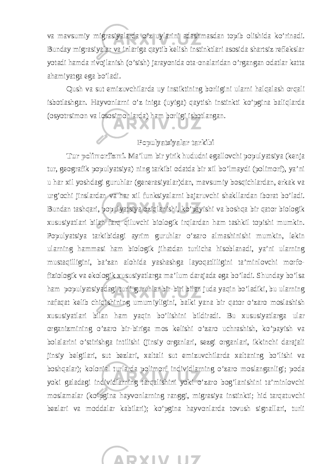 va mavsumiy migrasiyalarda o’z uylarini adashmasdan topib olishida ko’rinadi. Bunday migrasiyalar va inlariga qaytib kelish instinktlari asosida shartsiz reflekslar yotadi hamda rivojlanish (o’sish) jarayonida ota-onalaridan o’rgangan odatlar katta ahamiyatga ega bo’ladi. Qush va sut emizuvchilarda uy instiktining borligini ularni halqalash orqali isbotlashgan. Hayvonlarni o’z iniga (uyiga) qaytish instinkti ko’pgina baliqlarda (osyotrsimon va lososimonlarda) ham borligi isbotlangan. Populyatsiyalar tarkibi Tur polimorfizmi. Ma’lum bir yirik hududni egallovchi populyatsiya (kenja tur, geografik populyatsiya) ning tarkibi odatda bir xil bo’lmaydi (polimorf), ya’ni u har xil yoshdagi guruhlar (generasiyalar)dan, mavsumiy bosqichlardan, erkak va urg’ochi jinslardan va har xil funksiyalarni bajaruvchi shakllardan iborat bo’ladi. Bundan tashqari, populyatsiya oziqlanishi, ko’payishi va boshqa bir qator biologik xususiyatlari bilan farq qiluvchi biologik irqlardan ham tashkil topishi mumkin. Populyatsiya tarkibidagi ayrim guruhlar o’zaro almashinishi mumkin, lekin ularning hammasi ham biologik jihatdan turlicha hisoblanadi, ya’ni ularning mustaqilligini, ba’zan alohida yashashga layoqatliligini ta’minlovchi morfo- fiziologik va ekologik xususiyatlarga ma’lum darajada ega bo’ladi. Shunday bo’lsa ham populyatsiyadagi turli guruhlar bir-biri bilan juda yaqin bo’ladiki, bu ularning nafaqat kelib chiqishining umumiyligini, balki yana bir qator o’zaro moslashish xususiyatlari bilan ham yaqin bo’lishini bildiradi. Bu xususiyatlarga ular organizmining o’zaro bir-biriga mos kelishi o’zaro uchrashish, ko’payish va bolalarini o’stirishga intilishi (jinsiy organlari, sezgi organlari, ikkinchi darajali jinsiy belgilari, sut bezlari, xaltali sut emizuvchilarda xaltaning bo’lishi va boshqalar); kolonial turlarda polimorf individlarning o’zaro moslanganligi; poda yoki galadagi individlarning tarqalishini yoki o’zaro bog’lanishini ta’minlovchi moslamalar (ko’pgina hayvonlarning ranggi, migrasiya instinkti; hid tarqatuvchi bezlari va moddalar kabilari); ko’pgina hayvonlarda tovush signallari, turli 