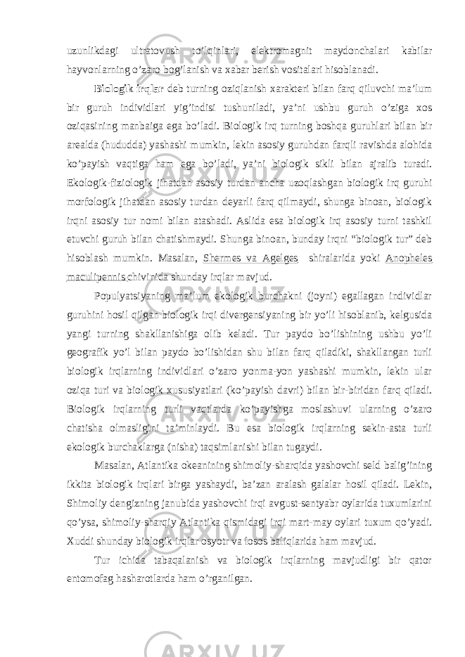 uzunlikdagi ultratovush to’lqinlari, elektromagnit maydonchalari kabilar hayvonlarning o’zaro bog’lanish va xabar berish vositalari hisoblanadi. Biologik irqlar deb turning oziqlanish xarakteri bilan farq qiluvchi ma’lum bir guruh individlari yig’indisi tushuniladi, ya’ni ushbu guruh o’ziga xos oziqasining manbaiga ega bo’ladi. Biologik irq turning boshqa guruhlari bilan bir arealda (hududda) yashashi mumkin, lekin asosiy guruhdan farqli ravishda alohida ko’payish vaqtiga ham ega bo’ladi, ya’ni biologik sikli bilan ajralib turadi. Ekologik-fiziologik jihatdan asosiy turdan ancha uzoqlashgan biologik irq guruhi morfologik jihatdan asosiy turdan deyarli farq qilmaydi, shunga binoan, biologik irqni asosiy tur nomi bilan atashadi. Aslida esa biologik irq asosiy turni tashkil etuvchi guruh bilan chatishmaydi. Shunga binoan, bunday irqni “biologik tur” deb hisoblash mumkin. Masalan, Shermes va Agelges shiralarida yoki Anopheles maculipennis chivinida shunday irqlar mavjud. Populyatsiyaning ma’lum ekologik burchakni (joyni) egallagan individlar guruhini hosil qilgan biologik irqi divergensiyaning bir yo’li hisoblanib, kelgusida yangi turning shakllanishiga olib keladi. Tur paydo bo’lishining ushbu yo’li geografik yo’l bilan paydo bo’lishidan shu bilan farq qiladiki, shakllangan turli biologik irqlarning individlari o’zaro yonma-yon yashashi mumkin, lekin ular oziqa turi va biologik xususiyatlari (ko’payish davri) bilan bir-biridan farq qiladi. Biologik irqlarning turli vaqtlarda ko’payishga moslashuvi ularning o’zaro chatisha olmasligini ta’minlaydi. Bu esa biologik irqlarning sekin-asta turli ekologik burchaklarga (nisha) taqsimlanishi bilan tugaydi. Masalan, Atlantika okeanining shimoliy-sharqida yashovchi seld balig’ining ikkita biologik irqlari birga yashaydi, ba’zan aralash galalar hosil qiladi. Lekin, Shimoliy dengizning janubida yashovchi irqi avgust-sentyabr oylarida tuxumlarini qo’ysa, shimoliy-sharqiy Atlantika qismidagi irqi mart-may oylari tuxum qo’yadi. Xuddi shunday biologik irqlar osyotr va losos baliqlarida ham mavjud. Tur ichida tabaqalanish va biologik irqlarning mavjudligi bir qator entomofag hasharotlarda ham o’rganilgan. 