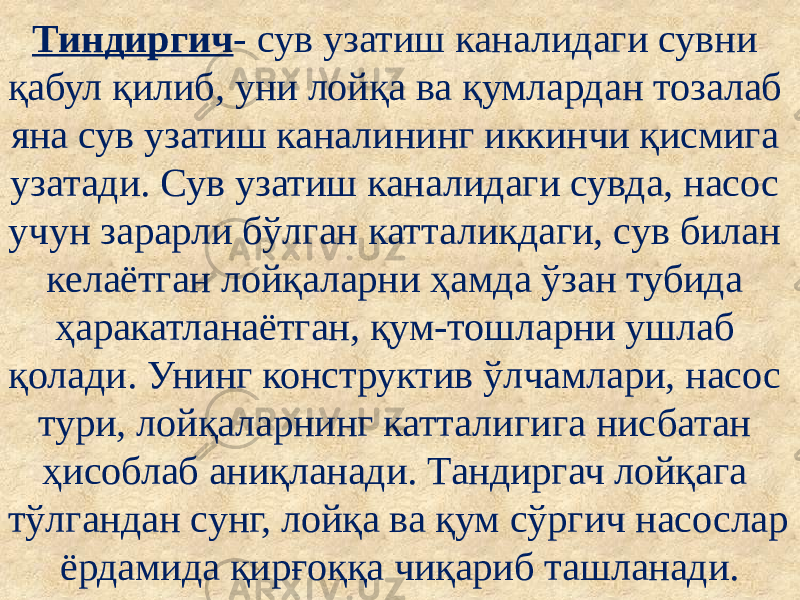 Тиндиргич - сув узатиш каналидаги сувни қабул қилиб, уни лойқа ва қумлардан тозалаб яна сув узатиш каналининг иккинчи қисмига узатади. Сув узатиш каналидаги сувда, насос учун зарарли бўлган катталикдаги, сув билан келаётган лойқаларни ҳамда ўзан тубида ҳаракатланаётган, қум-тошларни ушлаб қолади. Унинг конструктив ўлчамлари, насос тури, лойқаларнинг катталигига нисбатан ҳисоблаб аниқланади. Тандиргач лойқага тўлгандан сунг, лойқа ва қум сўргич насослар ёрдамида қирғоққа чиқариб ташланади. 