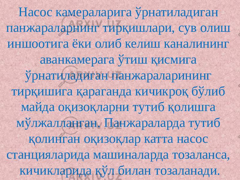 Насос камераларига ўрнатиладиган панжараларнинг тирқишлари, сув олиш иншоотига ёки олиб келиш каналининг аванкамерага ўтиш қисмига ўрнатиладиган панжараларининг тирқишига қараганда кичикроқ бўлиб майда оқизоқларни тутиб қолишга мўлжалланган. Панжараларда тутиб қолинган оқизоқлар катта насос станцияларида машиналарда тозаланса, кичикларида қўл билан тозаланади. 