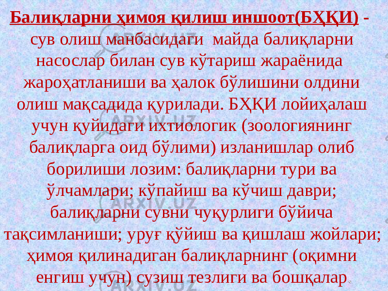 Балиқларни ҳимоя қилиш иншоот(БҲҚИ) - сув олиш манбасидаги майда балиқларни насослар билан сув кўтариш жараёнида жароҳатланиши ва ҳалок бўлишини олдини олиш мақсадида қурилади. БҲҚИ лойиҳалаш учун қуйидаги ихтиологик (зоологиянинг балиқларга оид бўлими) изланишлар олиб борилиши лозим: балиқларни тури ва ўлчамлари; кўпайиш ва кўчиш даври; балиқларни сувни чуқурлиги бўйича тақсимланиши; уруғ қўйиш ва қишлаш жойлари; ҳимоя қилинадиган балиқларнинг (оқимни енгиш учун) сузиш тезлиги ва бошқалар . 