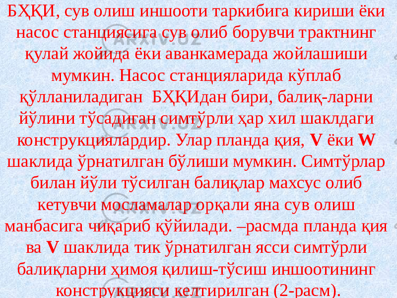 БҲҚИ, сув олиш иншооти таркибига кириши ёки насос станциясига сув олиб борувчи трактнинг қулай жойида ёки аванкамерада жойлашиши мумкин. Насос станцияларида кўплаб қўлланиладиган БҲҚИдан бири, балиқ-ларни йўлини тўсадиган симтўрли ҳар хил шаклдаги конструкциялардир. Улар планда қия, V ёки W шаклида ўрнатилган бўлиши мумкин. Симтўрлар билан йўли тўсилган балиқлар махсус олиб кетувчи мосламалар орқали яна сув олиш манбасига чиқариб қўйилади. –расмда планда қия ва V шаклида тик ўрнатилган ясси симтўрли балиқларни ҳимоя қилиш-тўсиш иншоотининг конструкцияси келтирилган (2-расм). 