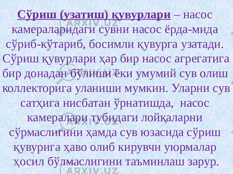 Сўриш (узатиш) қувурлари – насос камераларидаги сувни насос ёрда-мида сўриб-кўтариб, босимли қувурга узатади. Сўриш қувурлари ҳар бир насос агрегатига бир донадан бўлиши ёки умумий сув олиш коллекторига уланиши мумкин. Уларни сув сатҳига нисбатан ўрнатишда, насос камералари тубидаги лойқаларни сўрмаслигини ҳамда сув юзасида сўриш қувурига ҳаво олиб кирувчи уюрмалар ҳосил бўлмаслигини таъминлаш зарур. 