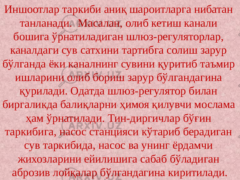 Иншоотлар таркиби аниқ шароитларга нибатан танланади. Масалан, олиб кетиш канали бошига ўрнатиладиган шлюз-регуляторлар, каналдаги сув сатхини тартибга солиш зарур бўлганда ёки каналнинг сувини қуритиб таъмир ишларини олиб бориш зарур бўлгандагина қурилади. Одатда шлюз-регулятор билан биргаликда балиқларни ҳимоя қилувчи мослама ҳам ўрнатилади. Тин-диргичлар бўғин таркибига, насос станцияси кўтариб берадиган сув таркибида, насос ва унинг ёрдамчи жихозларини ейилишига сабаб бўладиган аброзив лойқалар бўлгандагина киритилади. 