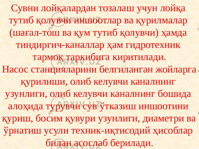 Сувни лойқалардан тозалаш учун лойқа тутиб қолувчи иншоотлар ва қурилмалар (шағал-тош ва қум тутиб қолувчи) ҳамда тиндиргич-каналлар ҳам гидротехник тармоқ таркибига киритилади. Насос станцияларини белгиланган жойларга қурилиши, олиб келувчи каналнинг узунлиги, олиб келувчи каналнинг бошида алоҳида турувчи сув ўтказиш иншоотини қуриш, босим қувури узунлиги, диаметри ва ўрнатиш усули техник-иқтисодий ҳисоблар билан асослаб берилади. 