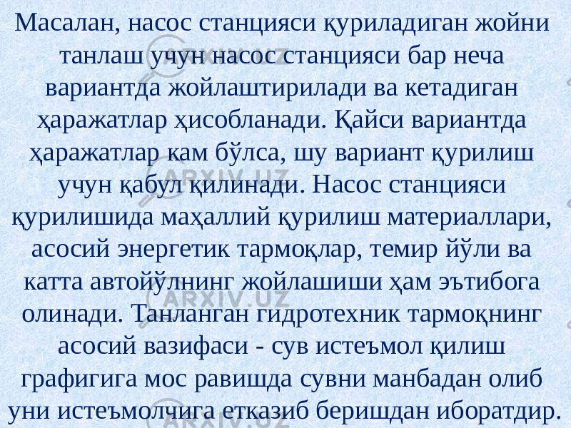 Масалан, насос станцияси қуриладиган жойни танлаш учун насос станцияси бар неча вариантда жойлаштирилади ва кетадиган ҳаражатлар ҳисобланади. Қайси вариантда ҳаражатлар кам бўлса, шу вариант қурилиш учун қабул қилинади. Насос станцияси қурилишида маҳаллий қурилиш материаллари, асосий энергетик тармоқлар, темир йўли ва катта автойўлнинг жойлашиши ҳам эътибога олинади. Танланган гидротехник тармоқнинг асосий вазифаси - сув истеъмол қилиш графигига мос равишда сувни манбадан олиб уни истеъмолчига етказиб беришдан иборатдир. 