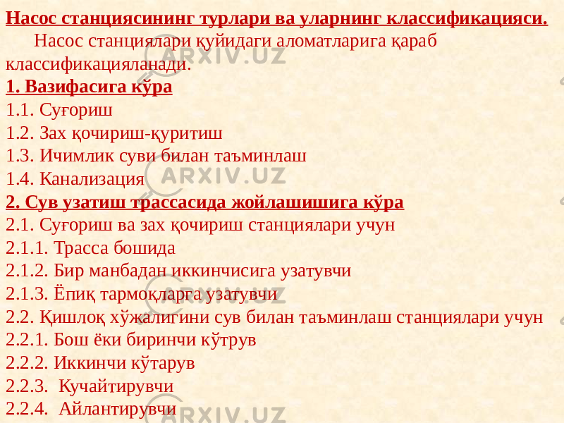 Насос станциясининг турлари ва уларнинг классификацияси. Насос станциялари қуйидаги аломатларига қараб классификацияланади. 1. Вазифасига кўра 1.1. Суғориш 1.2. Зах қочириш-қуритиш 1.3. Ичимлик суви билан таъминлаш 1.4. Канализация  2. Сув узатиш трассасида жойлашишига кўра 2.1. Суғориш ва зах қочириш станциялари учун 2.1.1. Трасса бошида 2.1.2. Бир манбадан иккинчисига узатувчи 2.1.3. Ёпиқ тармоқларга узатувчи 2.2. Қишлоқ хўжалигини сув билан таъминлаш станциялари учун 2.2.1. Бош ёки биринчи кўтрув 2.2.2. Иккинчи кўтарув 2.2.3. Кучайтирувчи 2.2.4. Айлантирувчи 