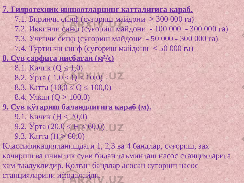 7. Гидротехник иншоотларнинг катталигига қараб. 7.1. Биринчи синф (суғориш майдони > 300 000 га) 7.2. Иккинчи синф (суғориш майдони - 100 000 - 300 000 га) 7.3. Учинчи синф (суғориш майдони - 50 000 - 300 000 га) 7.4. Тўртинчи синф (суғориш майдони < 50 000 га)  8. Сув сарфига нисбатан (м 3 /с) 8.1. Кичик (Q ≤ 1,0) 8.2. Ўрта ( 1,0 ≤ Q ≤ 10,0) 8.3. Катта (10,0 ≤ Q ≤ 100,0) 8.4. Улкан (Q > 100,0) 9. Сув кўтариш баландлигига қараб (м). 9.1. Кичик (Н ≤ 20,0) 9.2. Ўрта (20,0 ≤ Н ≤ 60,0) 9.3. Катта (Н > 60,0)  Классификацияланишдаги 1, 2,3 ва 4 бандлар, суғориш, зах қочириш ва ичимлик суви билан таъминлаш насос станцияларига ҳам таалуқлидир. Қолган бандлар асосан суғориш насос станцияларини ифодалайди. 