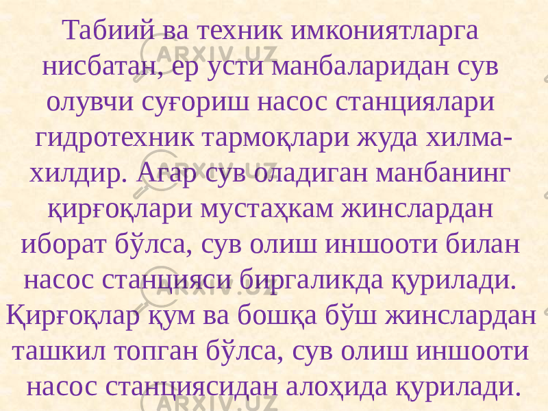 Табиий ва техник имкониятларга нисбатан, ер усти манбаларидан сув олувчи суғориш насос станциялари гидротехник тармоқлари жуда хилма- хилдир. Агар сув оладиган манбанинг қирғоқлари мустаҳкам жинслардан иборат бўлса, сув олиш иншооти билан насос станцияси биргаликда қурилади. Қирғоқлар қум ва бошқа бўш жинслардан ташкил топган бўлса, сув олиш иншооти насос станциясидан алоҳида қурилади. 