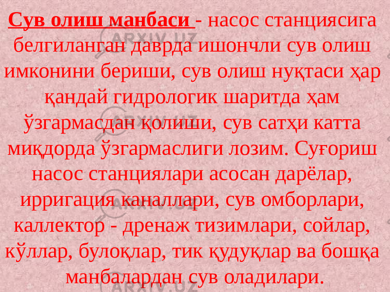 Сув олиш манбаси - насос станциясига белгиланган даврда ишончли сув олиш имконини бериши, сув олиш нуқтаси ҳар қандай гидрологик шаритда ҳам ўзгармасдан қолиши, сув сатҳи катта миқдорда ўзгармаслиги лозим. Суғориш насос станциялари асосан дарёлар, ирригация каналлари, сув омборлари, каллектор - дренаж тизимлари, сойлар, кўллар, булоқлар, тик қудуқлар ва бошқа манбалардан сув оладилари. 