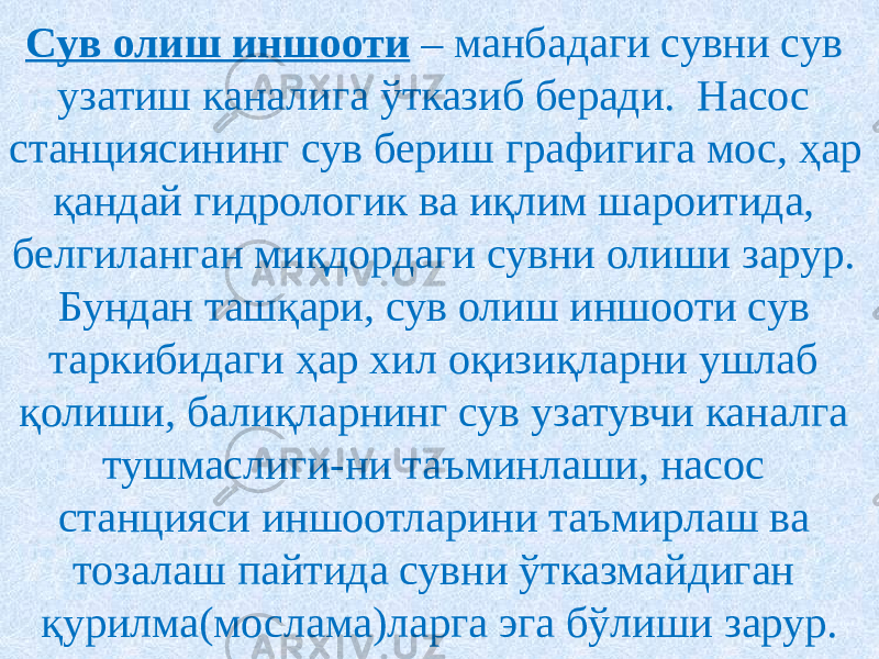 Сув олиш иншооти – манбадаги сувни сув узатиш каналига ўтказиб беради. Насос станциясининг сув бериш графигига мос, ҳар қандай гидрологик ва иқлим шароитида, белгиланган миқдордаги сувни олиши зарур. Бундан ташқари, сув олиш иншооти сув таркибидаги ҳар хил оқизиқларни ушлаб қолиши, балиқларнинг сув узатувчи каналга тушмаслиги-ни таъминлаши, насос станцияси иншоотларини таъмирлаш ва тозалаш пайтида сувни ўтказмайдиган қурилма(мослама)ларга эга бўлиши зарур. 