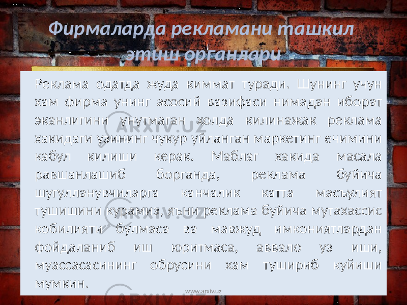 Реклама одатда жуда киммат туради. Шунинг учун хам фирма унинг асосий вазифаси нимадан иборат эканлигини унутмаган холда килинажак реклама хакидаги узининг чукур уйланган маркетинг ечимини кабул килиши керак. Маблаг хакида масала равшанлашиб борганда, реклама буйича шугулланувчиларга канчалик катта масъулият тушишини курамиз, яъни реклама буйича мутахассис кобилияти булмаса ва мавжуд имкониятлардан фойдаланиб иш юритмаса, аввало уз иши, муассасасининг обрусини хам тушириб куйиши мумкин. Фирмаларда рекламани ташкил этиш органлари www.arxiv.uz 