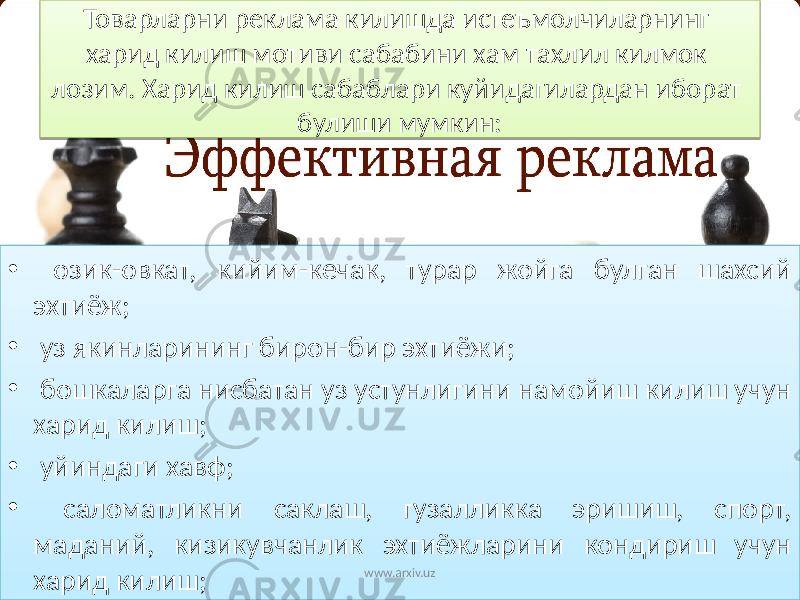 Товарларни реклама килишда истеъмолчиларнинг харид килиш мотиви сабабини хам тахлил килмок лозим. Харид килиш сабаблари куйидагилардан иборат булиши мумкин: • озик-овкат, кийим-кечак, турар жойга булган шахсий эхтиёж; • уз якинларининг бирон-бир эхтиёжи; • бошкаларга нисбатан уз устунлигини намойиш килиш учун харид килиш; • уйиндаги хавф; • саломатликни саклаш, гузалликка эришиш, спорт, маданий, кизикувчанлик эхтиёжларини кондириш учун харид килиш; www.arxiv.uz35 1E 0F 24 01 12 1323 25 01 12 17 01 12 24 1E 01 12 17 08 01 12 20 11 1E 