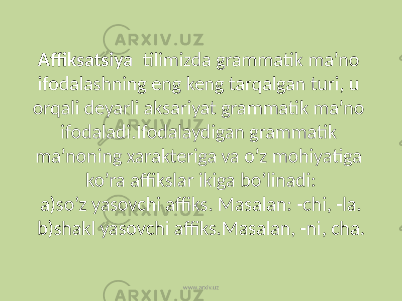 Affiksatsiya tilimizda grammatik ma’no ifodalashning eng keng tarqalgan turi, u orqali deyarli aksariyat grammatik ma’no ifodaladi.Ifodalaydigan grammatik ma’noning xarakteriga va o’z mohiyatiga ko’ra affikslar ikiga bo’linadi: a)so’z yasovchi affiks. Masalan: -chi, -la. b)shakl yasovchi affiks.Masalan, -ni, cha. www.arxiv.uz 