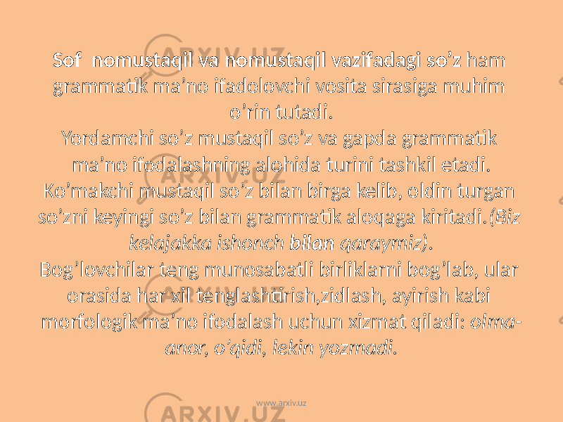 Sof nomustaqil va nomustaqil vazifadagi so’z ham grammatik ma’no ifadolovchi vosita sirasiga muhim o’rin tutadi. Yordamchi so’z mustaqil so’z va gapda grammatik ma’no ifodalashning alohida turini tashkil etadi. Ko’makchi mustaqil so’z bilan birga kelib, oldin turgan so’zni keyingi so’z bilan grammatik aloqaga kiritadi. (Biz kelajakka ishonch bilan qaraymiz). Bog’lovchilar teng munosabatli birliklarni bog’lab, ular orasida har xil tenglashtirish,zidlash, ayirish kabi morfologik ma’no ifodalash uchun xizmat qiladi: olma- anor, o’qidi, lekin yozmadi. www.arxiv.uz 