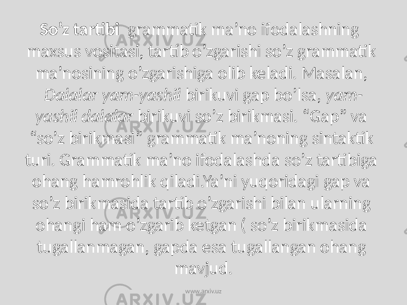 So’z tartibi grammatik ma’no ifodalashning maxsus vositasi, tartib o’zgarishi so’z grammatik ma’nosining o’zgarishiga olib keladi. Masalan, Dalalar yam-yashil birikuvi gap bo’lsa, yam- yashil dalalar birikuvi so’z birikmasi. “Gap” va “so’z birikmasi” grammatik ma’noning sintaktik turi. Grammatik ma’no ifodalashda so’z tartibiga ohang hamrohlik qiladi.Ya’ni yuqoridagi gap va so’z birikmasida tartib o’zgarishi bilan ularning ohangi ham o’zgarib ketgan ( so’z birikmasida tugallanmagan, gapda esa tugallangan ohang mavjud. www.arxiv.uz 