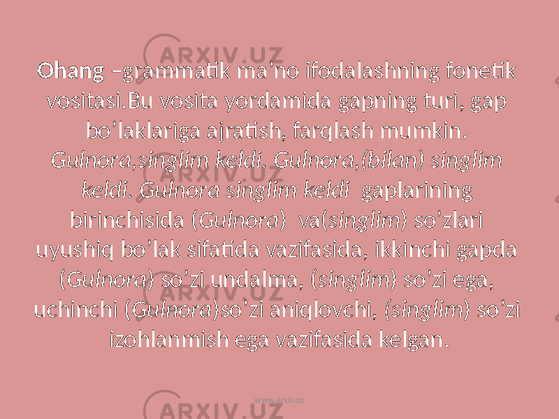 Ohang –grammatik ma’no ifodalashning fonetik vositasi.Bu vosita yordamida gapning turi, gap bo’laklariga ajratish, farqlash mumkin. Gulnora,singlim keldi. Gulnora,(bilan) singlim keldi. Gulnora singlim keldi gaplarining birinchisida ( Gulnora ) va( singlim ) so’zlari uyushiq bo’lak sifatida vazifasida, ikkinchi gapda ( Gulnora ) so’zi undalma, ( singlim ) so’zi ega, uchinchi ( Gulnora )so’zi aniqlovchi, (singlim ) so’zi izohlanmish ega vazifasida kelgan. www.arxiv.uz 