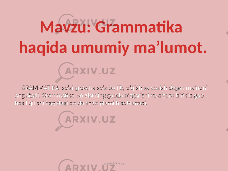  GRAMMATIKA so’zi grekcha so’z bo’lib, o’qish va yozish degan ma’noni anglatadi. Grammatika so’zlarning gapda o’zgarishi va o’zaro birikib,gap hosil qilishi haqidagi qoidalar to’plami hisoblanadi. Mavzu: Grammatika haqida umumiy ma’lumot. www.arxiv.uz 