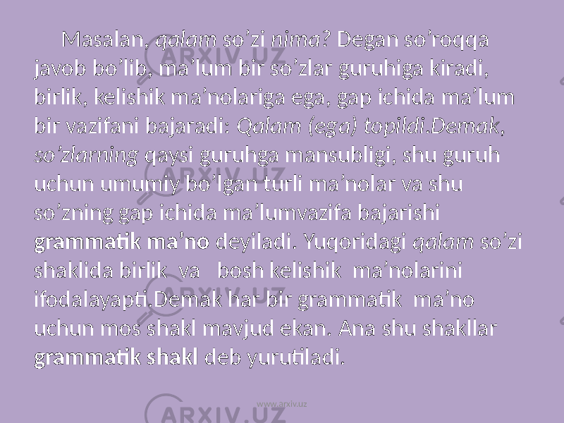 Masalan, qalam so’zi nima? Degan so’roqqa javob bo’lib, ma’lum bir so’zlar guruhiga kiradi, birlik, kelishik ma’nolariga ega, gap ichida ma’lum bir vazifani bajaradi: Qalam (ega) topildi.Demak, so’zlarning qaysi guruhga mansubligi, shu guruh uchun umumiy bo’lgan turli ma’nolar va shu so’zning gap ichida ma’lumvazifa bajarishi grammatik ma’no deyiladi. Yuqoridagi qalam so’zi shaklida birlik va bosh kelishik ma’nolarini ifodalayapti.Demak har bir grammatik ma’no uchun mos shakl mavjud ekan. Ana shu shakllar grammatik shakl deb yurutiladi. www.arxiv.uz 