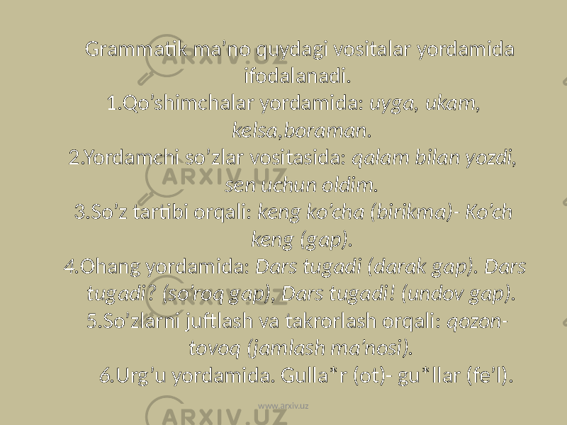 Grammatik ma’no quydagi vositalar yordamida ifodalanadi. 1.Qo’shimchalar yordamida: uyga, ukam, kelsa,boraman. 2.Yordamchi so’zlar vositasida: qalam bilan yozdi, sen uchun oldim. 3.So’z tartibi orqali: keng ko’cha (birikma)- Ko’ch keng (gap). 4. Ohang yordamida: Dars tugadi (darak gap). Dars tugadi? (so’roq gap), Dars tugadi! (undov gap). 5.So’zlarni juftlash va takrorlash orqali: qozon- tovoq (jamlash ma’nosi). 6. Urg’u yordamida. Gulla*r (ot)- gu*llar (fe’l). www.arxiv.uz 