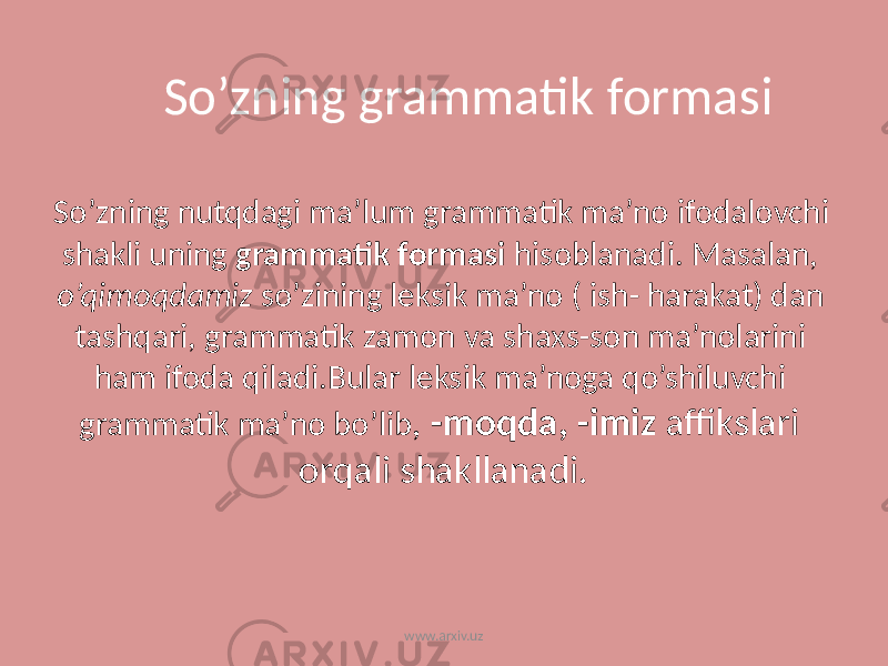 So’zning nutqdagi ma’lum grammatik ma’no ifodalovchi shakli uning grammatik formasi hisoblanadi. Masalan, o’qimoqdamiz so’zining leksik ma’no ( ish- harakat) dan tashqari, grammatik zamon va shaxs-son ma’nolarini ham ifoda qiladi.Bular leksik ma’noga qo’shiluvchi grammatik ma’no bo’lib , -moqda, -imiz affikslari orqali shakllanadi.So’zning grammatik formasi www.arxiv.uz 