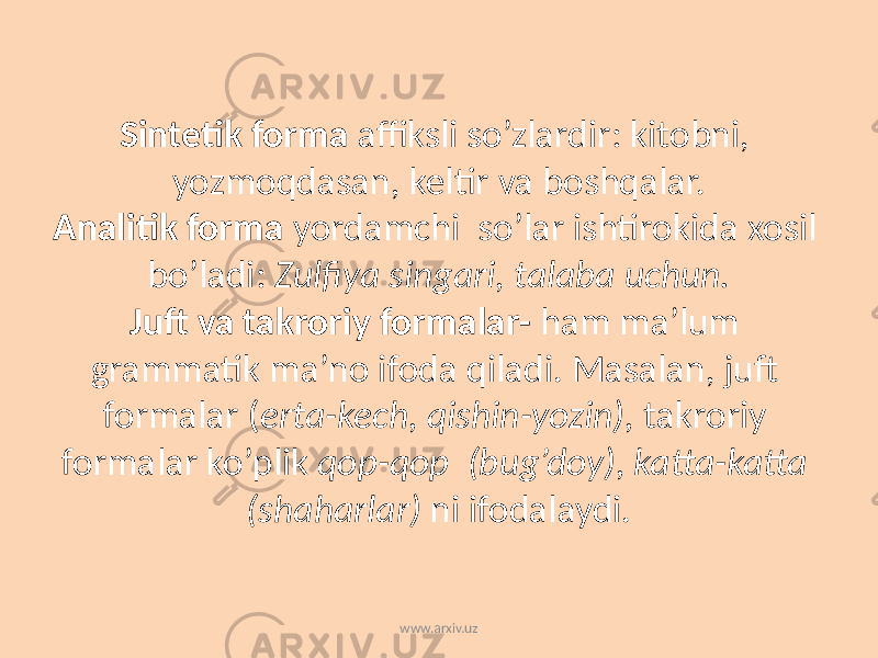 Sintetik forma affiksli so’zlardir: kitobni, yozmoqdasan, keltir va boshqalar. Analitik forma yordamchi so’lar ishtirokida xosil bo’ladi: Zulfiya singari, talaba uchun. Juft va takroriy formalar- ham ma’lum grammatik ma’no ifoda qiladi. Masalan, juft formalar ( erta-kech, qishin-yozin), takroriy formalar ko’plik qop-qop (bug’doy), katta-katta (shaharlar) ni ifodalaydi. www.arxiv.uz 