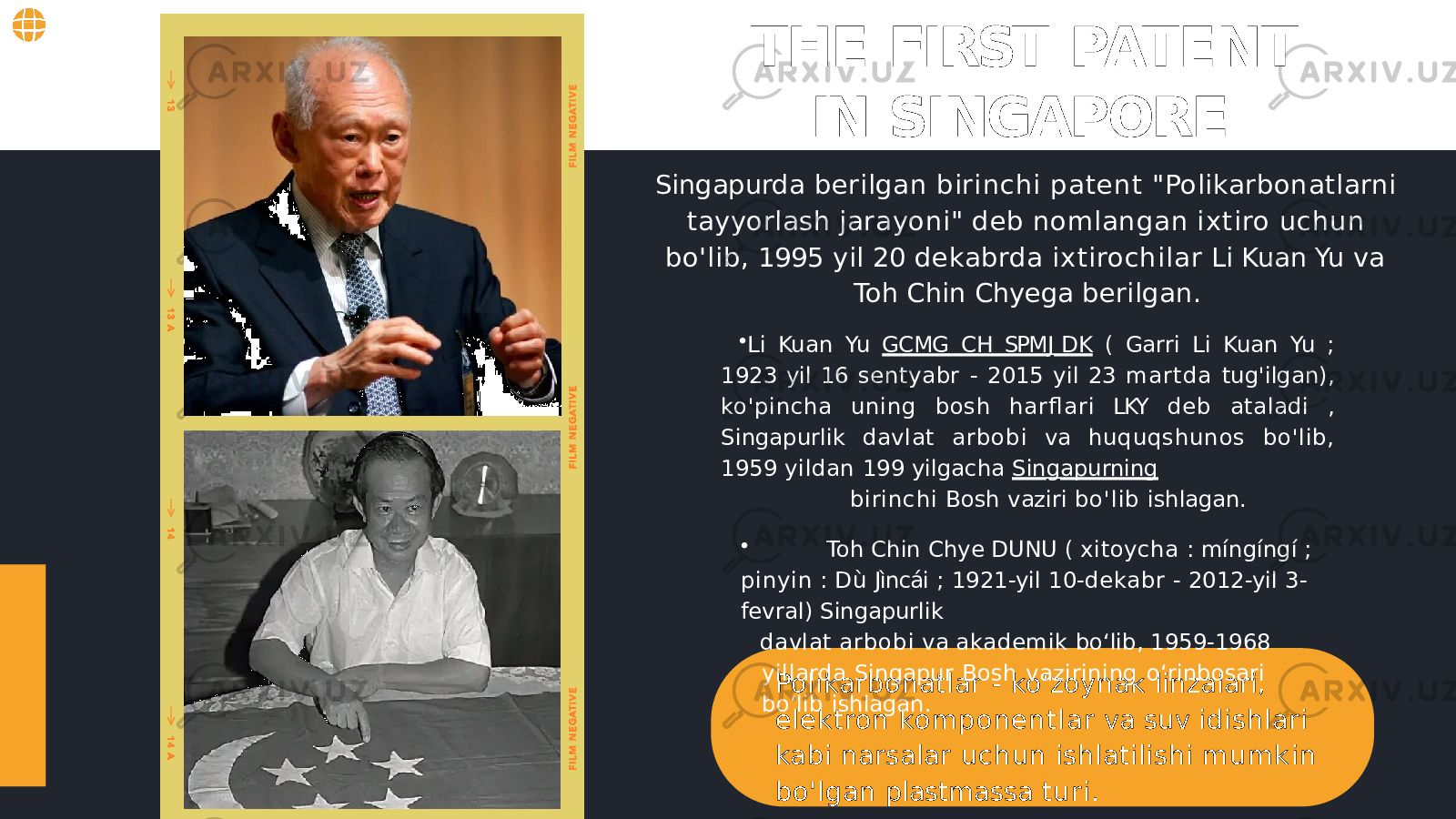 THE FIRST PATENT IN SINGAPORE Polikarbonatlar - ko&#39;zoynak linzalari, elektron komponentlar va suv idishlari kabi narsalar uchun ishlatilishi m u m k i n bo&#39;lgan plastmassa turi.Singapurda berilgan birinchi patent &#34;Polikarbonatlarni tayyorlash jarayoni&#34; deb nomlangan ixtiro uchun bo&#39;lib, 1995 yil 20 dekabrda ixtirochilar Li Kuan Yu va Toh Chin Chyega berilgan. • Li Kuan Yu GCMG CH SPM J DK ( Garri Li Kuan Yu ; 1923 yil 16 sentyabr - 2015 yil 23 martda tug&#39;ilgan), ko&#39;pincha uning bosh harfl ari LKY deb ataladi , Singapurlik davlat arbobi va huquqshunos bo&#39;lib, 1959 yildan 199 yilgacha Sin g apurning birinchi Bosh vaziri bo&#39;lib ishlagan. • Toh Chin Chye DUNU ( xitoycha : míngíngí ; pinyin : Dù Jìncái ; 1921-yil 10- dekabr - 2012-yil 3- fevral) Singapurlik davlat arbobi va akademik bo ʻ lib, 1959-1968 yillarda Singapur Bosh vazirining o ʻ rinbosari bo ʻ lib ishlagan. 