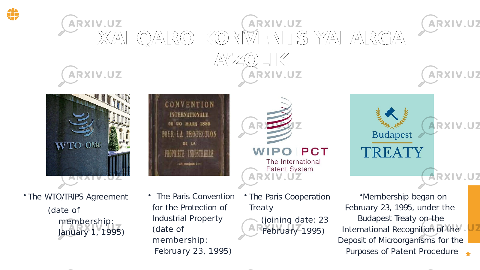 • The Paris Convention for the Protection of Industrial Property (date of membership: February 23, 1995) • Membership began on February 23, 1995, under the Budapest Treaty on the International Recognition of the Deposit of Microorganisms for the Purposes of Patent Procedure• The Paris Cooperation Treaty (joining date: 23 February 1995)• The WTO/TRIPS Agreement (date of membership: January 1, 1995)XALQARO KONVENTSIYALARGA A’ZOLIK 