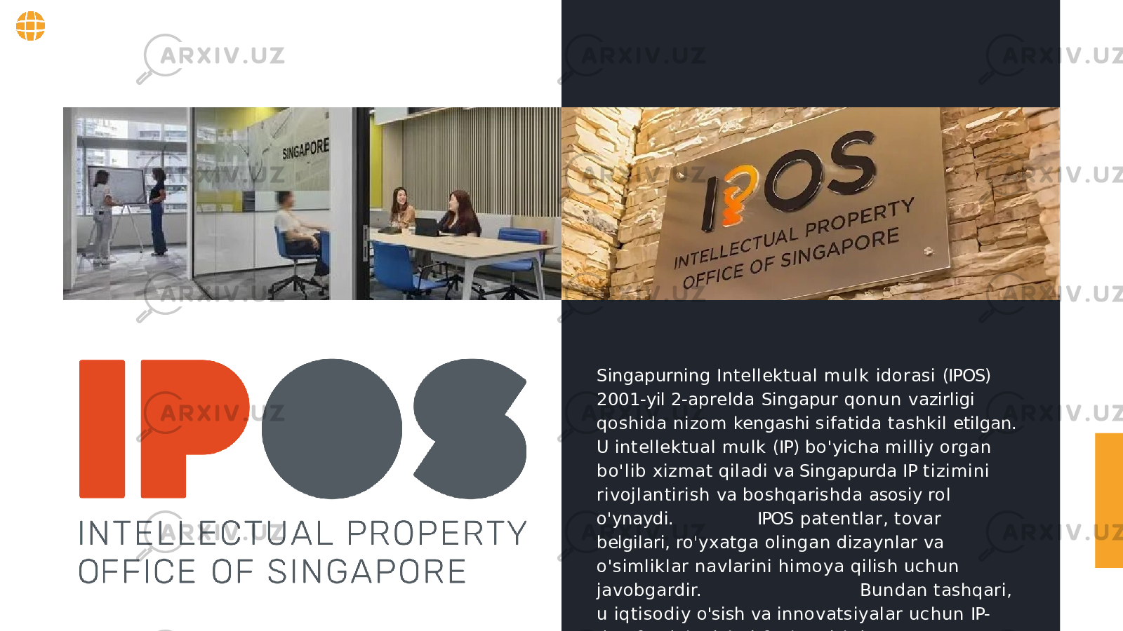 Singapurning Intellektual mulk idorasi (IPOS) 2001- yil 2- aprelda Singapur qon un vazirligi qoshida nizom kengashi sifatida tashkil etilgan. U intellektual mulk (IP) bo&#39;yicha milliy organ bo&#39;lib xizmat qiladi va Singapurda IP tizimini rivojlantirish va boshqarishda asosiy rol o&#39;ynaydi. IPOS patentlar, tovar belgilari, ro&#39;yxatga olingan dizaynlar va o&#39;simliklar navlarini himoya qilish uchun javobgardir. Bundan tashqari, u iqtisodiy o&#39;sish va innovatsiyalar uchun IP- dan foydalanishni faol ravishda rag&#39;batlantiradi. 