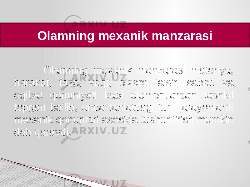  Olamning mexanik manzarasi Olamning mexanik manzarasi materiya, harakat, fazo, vaqt, o‘zaro ta’sir, sabab va oqibat qonuniyati kabi elementlardan tashkil topgan bo‘lib, unda tabiatdagi turli jarayonlarni mexanik qonunlari asosida tushuntirish mumkin deb qaraydi. 