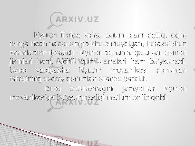  Nyuton fikriga ko‘ra, butun olam qattiq, og‘ir, ichiga hech narsa singib kira olmaydigan, harakatchan zarralardan iboratdir. Nyuton qonunlariga ulkan osmon jismlari ham, kichik qum zarralari ham bo‘ysunadi. Uzoq vaqtgacha Nyuton mexanikasi qonunlari tabiatning asosiy qonunlari sifatida qaraldi. Biroq elektromagnit jarayonlar Nyuton mexanikasiga bo‘ysunmasligi ma’lum bo‘lib qoldi. 