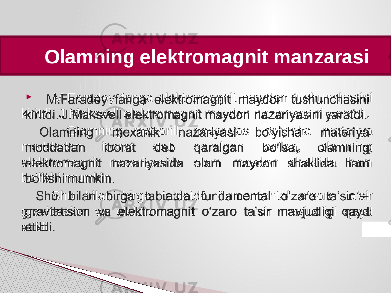  Olamning elektromagnit manzarasi M.Faradey fanga elektromagnit maydon tushunchasini kiritdi. J.Maksvell elektromagnit maydon nazariyasini yaratdi. Olamning mexanik nazariyasi bo‘yicha materiya moddadan iborat deb qaralgan bo‘lsa, olamning elektromagnit nazariyasida olam maydon shaklida ham bo‘lishi mumkin. Shu bilan birga tabiatda fundamental o‘zaro ta’sir gravitatsion va elektromagnit o‘zaro ta’sir mavjudligi qayd etildi.    