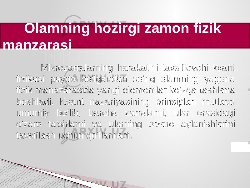  Olamning hozirgi zamon fizik manzarasi Mikrozarralarning harakatini tavsiflovchi kvant fizikasi paydo bo‘lgandan so‘ng olamning yagona fizik manazarasida yangi elementlar ko ‘zga tashlana boshladi. Kvant nazariyasining prinsiplari mutlaqo umumiy bo‘lib, barcha zarralarni, ular orasidagi o‘zaro ta’sirlarni va ularning o‘zaro aylanishlarini tavsiflash uchun qo‘llaniladi. 