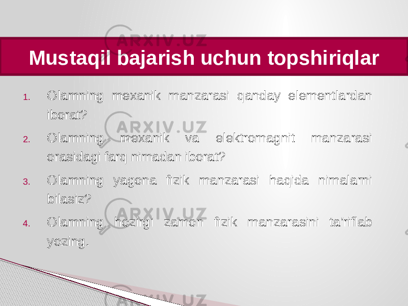 1. Olamning mexanik manzarasi qanday elementlardan iborat? 2. Olamning mexanik va elektromagnit manzarasi orasidagi farq nimadan iborat? 3. Olamning yagona fizik manzarasi haqida nimalarni bilasiz? 4. Olamning hozirgi zamon fizik manzarasini ta’riflab yozing.Mustaqil bajarish uchun topshiriqlar 