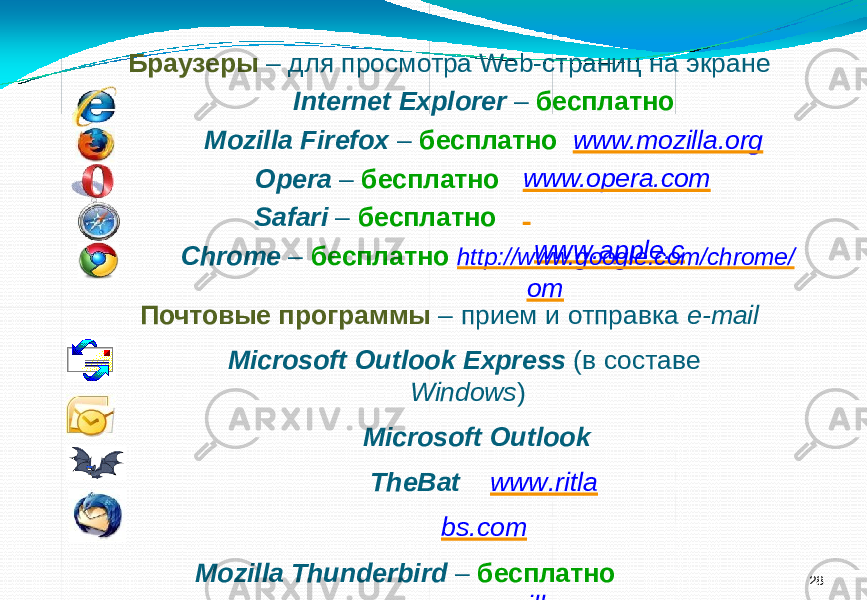 28Браузеры – для просмотра Web-страниц на экране Internet Explorer – бесплатно Mozilla Firefox – бесплатно www.mozilla.org Opera – бесплатно Safari – бесплатно www.opera.com w w w .app l e.c omChrome – бесплатно http://www.google.com/chrome/ Почтовые программы – прием и отправка e-mail Microsoft Outlook Express (в составе Windows ) Microsoft Outlook Th e B a t w w w . r itl a bs.com Mozilla Thunderbird – бесплатно www.mozilla-r ussia.org 
