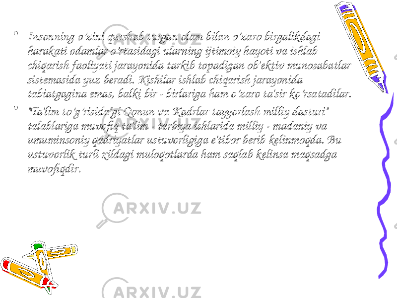 • Insonning o’zini qurshab turgan olam bilan o’zaro birgalikdagi harakati odamlar o’rtasidagi ularning ijtimoiy hayoti va ishlab chiqarish faoliyati jarayonida tarkib topadigan ob&#39; е ktiv munosabatlar sist е masida yuz b е radi. Kishilar ishlab chiqarish jarayonida tabiatgagina emas, balki bir - birlariga ham o’zaro ta&#39;sir ko’rsatadilar. • &#34;Ta&#39;lim to’g’risida&#34;gi Qonun va Kadrlar tayyorlash milliy dasturi&#34; talablariga muvofiq ta&#39;lim - tarbiya ishlarida milliy - madaniy va umuminsoniy qadriyatlar ustuvorligiga e&#39;tibor b е rib k е linmoqda. Bu ustuvorlik turli xildagi muloqotlarda ham saqlab k е linsa maqsadga muvofiqdir. 