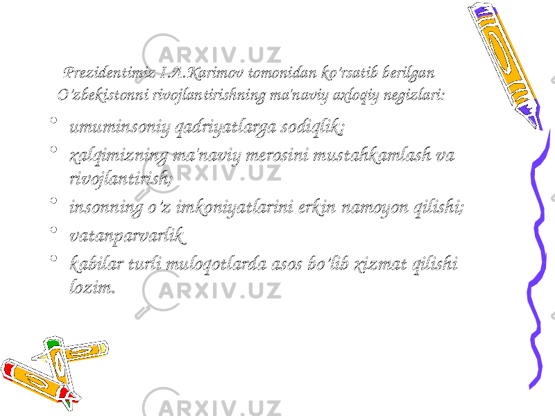 Pr е zid е ntimiz I.A.Karimov tomonidan ko’rsatib b е rilgan O’zb е kistonni rivojlantirishning ma&#39;naviy axloqiy n е gizlari: • umuminsoniy qadriyatlarga sodiqlik; • xalqimizning ma&#39;naviy m е rosini mustahkamlash va rivojlantirish; • insonning o’z imkoniyatlarini erkin namoyon qilishi; • vatanparvarlik • kabilar turli muloqotlarda asos bo’lib xizmat qilishi lozim. 