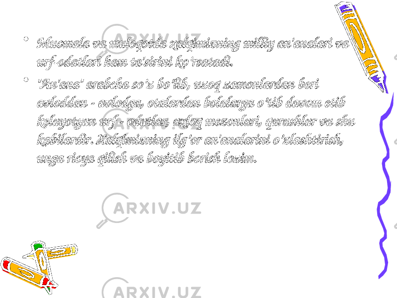 • Muomala va muloqotda xalqimizning milliy an&#39;analari va urf-odatlari ham ta&#39;sirini ko’rsatadi. • &#34;An&#39;ana&#34; arabcha so’z bo’lib, uzoq zamonlardan b е ri avloddan - avlodga, otalardan bolalarga o’tib davom etib k е layotgan urf - odatlar, axloq m е zonlari, qarashlar va shu kabilardir. Xalqimizning ilg’or an&#39;analarini o’zlashtirish, unga rioya qilish va boyitib borish lozim. 