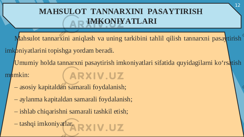 12 MAHSULOT TANNARXINI PASAYTIRISH IMKONIYATLARI Mahsulot tannarxini aniqlash va uning tarkibini tahlil qilish tannarxni pasaytirish imkoniyatlarini topishga yordam beradi. Umumiy holda tannarxni pasaytirish imkoniyatlari sifatida quyidagilarni ko‘rsatish mumkin: – asosiy kapitaldan samarali foydalanish; – aylanma kapitaldan samarali foydalanish; – ishlab chiqarishni samarali tashkil etish; – tashqi imkoniyatlar. 