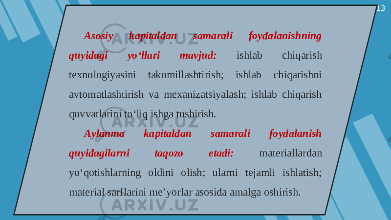 13 Asosiy kapitaldan samarali foydalanishning quyidagi yo‘llari mavjud: ishlab chiqarish texnologiyasini takomillashtirish; ishlab chiqarishni avtomatlashtirish va mexanizatsiyalash; ishlab chiqarish quvvatlarini to‘liq ishga tushirish. Aylanma kapitaldan samarali foydalanish quyidagilarni taqozo etadi: materiallardan yo‘qotishlarning oldini olish; ularni tejamli ishlatish; material sarflarini me’yorlar asosida amalga oshirish. 