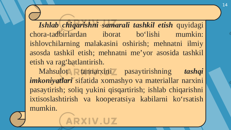 14 Ishlab chiqarishni samarali tashkil etish quyidagi chora-tadbirlardan iborat bo‘lishi mumkin: ishlovchilarning malakasini oshirish; mehnatni ilmiy asosda tashkil etish; mehnatni me’yor asosida tashkil etish va rag‘batlantirish. Mahsulot tannarxini pasaytirishning tashqi imkoniyatlari sifatida xomashyo va materiallar narxini pasaytirish; soliq yukini qisqartirish; ishlab chiqarishni ixtisoslashtirish va kooperatsiya kabilarni ko‘rsatish mumkin. 