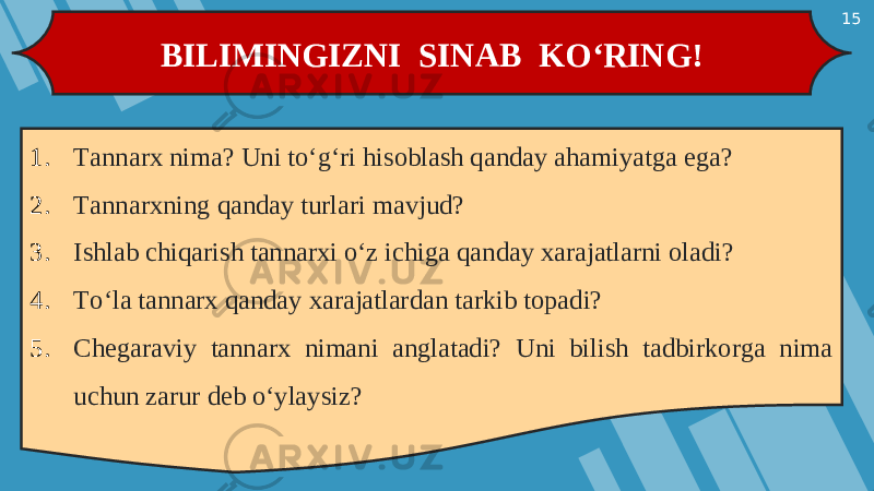 15 BILIMINGIZNI SINAB KO‘RING! 1. Tannarx nima? Uni to‘g‘ri hisoblash qanday ahamiyatga ega? 2. Tannarxning qanday turlari mavjud? 3. Ishlab chiqarish tannarxi o‘z ichiga qanday xarajatlarni oladi? 4. To‘la tannarx qanday xarajatlardan tarkib topadi? 5. Chegaraviy tannarx nimani anglatadi? Uni bilish tadbirkorga nima uchun zarur deb o‘ylaysiz? 