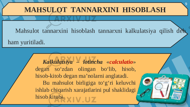 9 MAHSULOT TANNARXINI HISOBLASH Mahsulot tannarxini hisoblash tannarxni kalkulatsiya qilish deb ham yuritiladi. Kalkulatsiya – lotincha « calculatio » degan so‘zdan olingan bo‘lib, hisob, hisob-kitob degan ma’nolarni anglatadi. Bu mahsulot birligiga to‘g‘ri keluvchi ishlab chiqarish xarajatlarini pul shaklidagi hisob kitobi. 